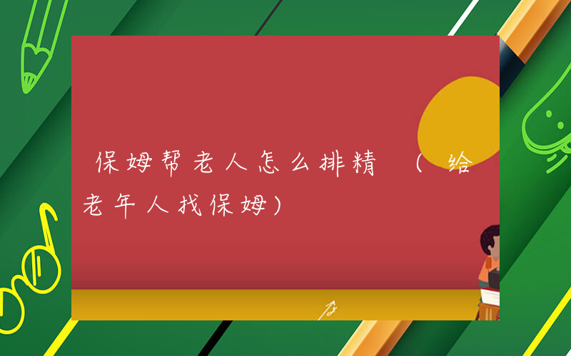 保姆帮老人怎么排精 (给老年人找保姆)